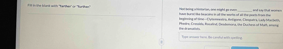 Fill in the blank with "farther' or "further." Not being a historian, one might go even_ and say that women 
have burnt like beacons in all the works of all the poets from the 
beginning of time—Clytemnestra, Antigone, Cleopatra, Lady Macbeth, 
Phedre, Cressida, Rosalind, Desdemona, the Duchess of Malf, among 
the dramatists. 
Type answer here. Be careful with spelling. 
::