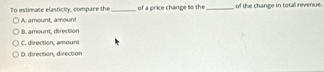 To estimate elasticity, compare the_ of a price change to the_ of the change in total revenue.
A. amount, amount
B. amount, direction
C. direction, amount
D. direction, direction