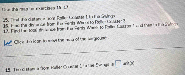 Use the map for exercises 15-17. 
15. Find the distance from Roller Coaster 1 to the Swings. 
16. Find the distance from the Ferris Wheel to Roller Coaster 3. 
17. Find the total distance from the Ferris Wheel to Roller Coaster 1 and then to the Swings. 
Click the icon to view the map of the fairgrounds. 
_ 
15. The distance from Roller Coaster 1 to the Swings is unit(s).