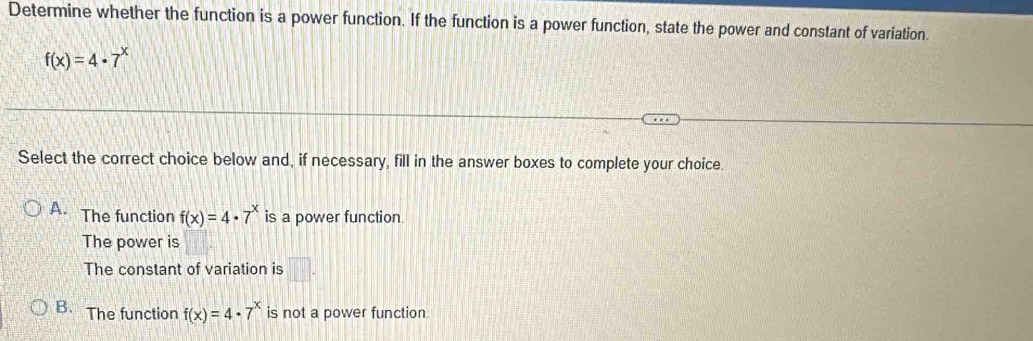 Determine whether the function is a power function. If the function is a power function, state the power and constant of variation.
f(x)=4· 7^x
Select the correct choice below and, if necessary, fill in the answer boxes to complete your choice.
A. The function f(x)=4· 7^x is a power function.
The power is
The constant of variation is □ .
B. The function f(x)=4· 7^x is not a power function.