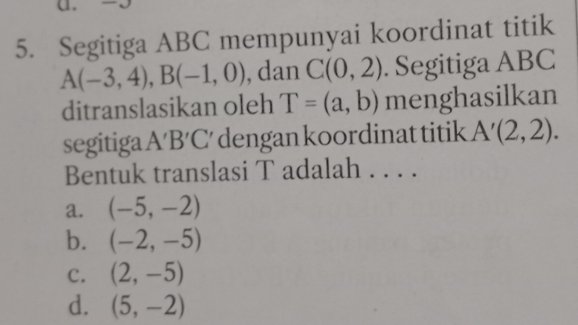 √
5. Segitiga ABC mempunyai koordinat titik
A(-3,4), B(-1,0) , dan C(0,2). Segitiga ABC
ditranslasikan oleh T=(a,b) menghasilkan
segitiga A'B'C' dengan koordinat titik A'(2,2). 
Bentuk translasi T adalah . . . .
a. (-5,-2)
b. (-2,-5)
C. (2,-5)
d. (5,-2)