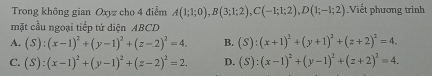 Trong không gian Oxyz cho 4 điểm A(1;1;0), B(3;1;2), C(-1;1;2), D(1;-1;2) Viết phương trình
mặt cầu ngoại tiếp tứ diện ABCD
A. (S):(x-1)^2+(y-1)^2+(z-2)^2=4. B. (S):(x+1)^2+(y+1)^2+(z+2)^2=4.
C. (S):(x-1)^2+(y-1)^2+(z-2)^2=2. D. (S):(x-1)^2+(y-1)^2+(z+2)^2=4.