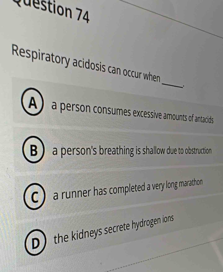 Respiratory acidosis can occur when
A ) a person consumes excessive amounts of antacids
B ) a person's breathing is shallow due to obstruction
C ) a runner has completed a very long marathon
D the kidneys secrete hydrogen ions