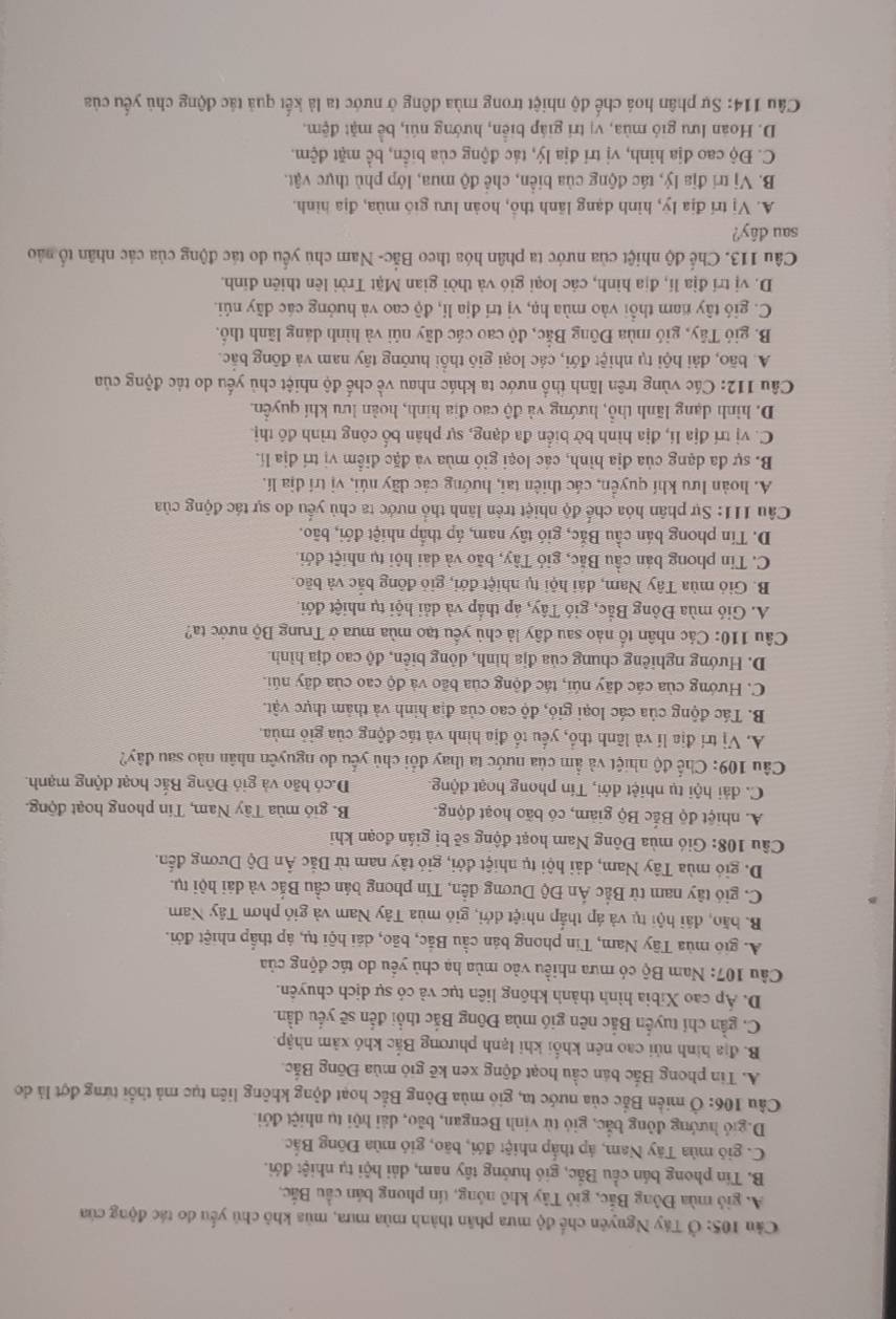 Cảu 105: Ở Tây Nguyên chế độ mưa phân thành mùa mưa, mùa khô chú yếu do tác động của
A. gió mùa Đông Bắc, giỏ Tây khô nông, tín phong bán cầu Bắc,
B. Tín phong bán cầu Bắc, gió hướng tây nam, dải hội tụ nhiệt đới.
C. gió mùa Tây Nam, áp thấp nhiệt đới, bão, gió mùa Đông Bắc
D.gió hướng đông bắc, gió từ vịnh Bengan, bão, dải hội tụ nhiệt đới.
Câu 106: Ở miền Bắc của nước ta, gió mùa Đông Bắc hoạt động không liên tục mả thổi từng đợt là do
A. Tin phong Bắc bán cầu hoạt động xen kẽ gió mùa Đông Bắc.
B. địa hình nủi cao nên khối khi lạnh phương Bắc khó xâm nhập.
C. gần chí tuyến Bắc nên gió mùa Đông Bắc thổi đến sẽ yếu dần.
D. Áp cao Xibia hình thành không liên tục và có sự dịch chuyên.
Câu 107: Nam Bộ có mưa nhiều vào mùa hạ chủ yếu do tác động của
A. gió mùa Tây Nam, Tin phong bán cầu Bắc, bão, dái hội tụ, áp thắp nhiệt đới.
B. bão, đái hội tụ và áp thấp nhiệt đới, gió mùa Tây Nam và gió phơn Tây Nam
C. gió tây nam từ Bắc Ấn Độ Dương đến, Tín phong bán cầu Bắc và dài hội tụ.
D. gió mùa Tây Nam, dải hội tụ nhiệt đới, gió tây nam từ Bắc Ấn Độ Dương đến.
Câu 108: Gió mùa Đông Nam hoạt động sẽ bị gián đoạn khi
A. nhiệt độ Bắc Bộ giảm, có bão hoạt động. B. gió mùa Tây Nam, Tin phong hoạt động.
C. đải hội tụ nhiệt đới, Tín phong hoạt động D.có bão và gió Đông Bắc hoạt động mạnh.
Câu 109: Chế độ nhiệt và ẩm của nước ta thay đổi chủ yếu do nguyên nhân nào sau đây?
A. Vị trí địa lí và lãnh thổ, yếu tổ địa hình và tác động của giỏ mùa.
B. Tác động của các loại gió, độ cao của địa hình và thảm thực vật.
C. Hướng của các dãy núi, tác động của bão và độ cao của dây núi.
D. Hướng nghiêng chung của địa hình, dông biên, độ cao địa hình.
Câu 110: Các nhân tố nào sau đây là chủ yếu tạo mùa mưa ở Trung Bộ nước ta?
A. Gió mùa Đông Bắc, gió Tây, áp thấp và đải hội tụ nhiệt đới.
B. Gió mùa Tây Nam, dái hội tụ nhiệt đới, giỏ đồng bắc và bão.
C. Tin phong bán cầu Bắc, giỏ Tây, bão và dai hội tụ nhiệt đới.
D. Tín phong bán cầu Bắc, gió tây nam, áp thấp nhiệt đới, bão.
Câu 111: Sự phân hóa chế độ nhiệt trẻn lãnh thổ nước ta chủ yếu do sự tác động của
A. hoàn lưu khí quyền, các thiên tai, hướng các dãy núi, vị trí địa lí.
B. sự đa dạng của địa hình, các loại gió mùa và đặc điểm vị trí địa lí.
C. vị trí địa lí, địa hình bờ biển đa dạng, sự phân bố công trình đô thị.
D. hình dạng lãnh thổ, hướng và độ cao địa hình, hoàn lưu khí quyền.
Câu 112: Các vùng trên lãnh thổ nước ta khác nhau về chế độ nhiệt chủ yếu do tác động của
A. bão, đài hội tụ nhiệt đới, các loại gió thổi hướng tây nam và đông bắc.
B. gió Tây, gió mùa Đông Bắc, độ cao các dãy núi và hình dáng lãnh thổ.
C. gió tây nam thổi vào mùa hạ, vị trí địa lí, độ cao và hưởng các dãy núi.
D. vị trí địa lí, địa hình, các loại gió và thời gian Mặt Trời lên thiên đính.
Câu 113. Chế độ nhiệt của nước ta phân hóa theo Bắc- Nam chủ yếu do tác động của các nhân tổ nào
sau dây?
A. Vị trí địa lý, hình dạng lãnh thổ, hoàn lưu gió mùa, địa hình.
B. Vị trí địa lý, tác động của biển, chế độ mua, lớp phủ thực vật.
C. Độ cao địa hình, vị trí địa lý, tác động của biển, bề mặt đệm.
D. Hoàn lưu gió mùa, vị trí giáp biển, hướng núi, bề mặt đệm.
Câu 114: Sự phân hoá chế độ nhiệt trong mùa đông ở nước ta là kết quả tác động chủ yếu của