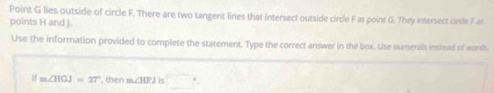 Point G lies outside of circle F. There are two tangent lines that intersect outside circle F at point G. They intersect circle F at 
points H and J. 
Use the information provided to complete the statement. Type the correct answer in the box. Use numerals instead of words. 
If m∠ HGJ=27° , then m∠ HFJ iS □