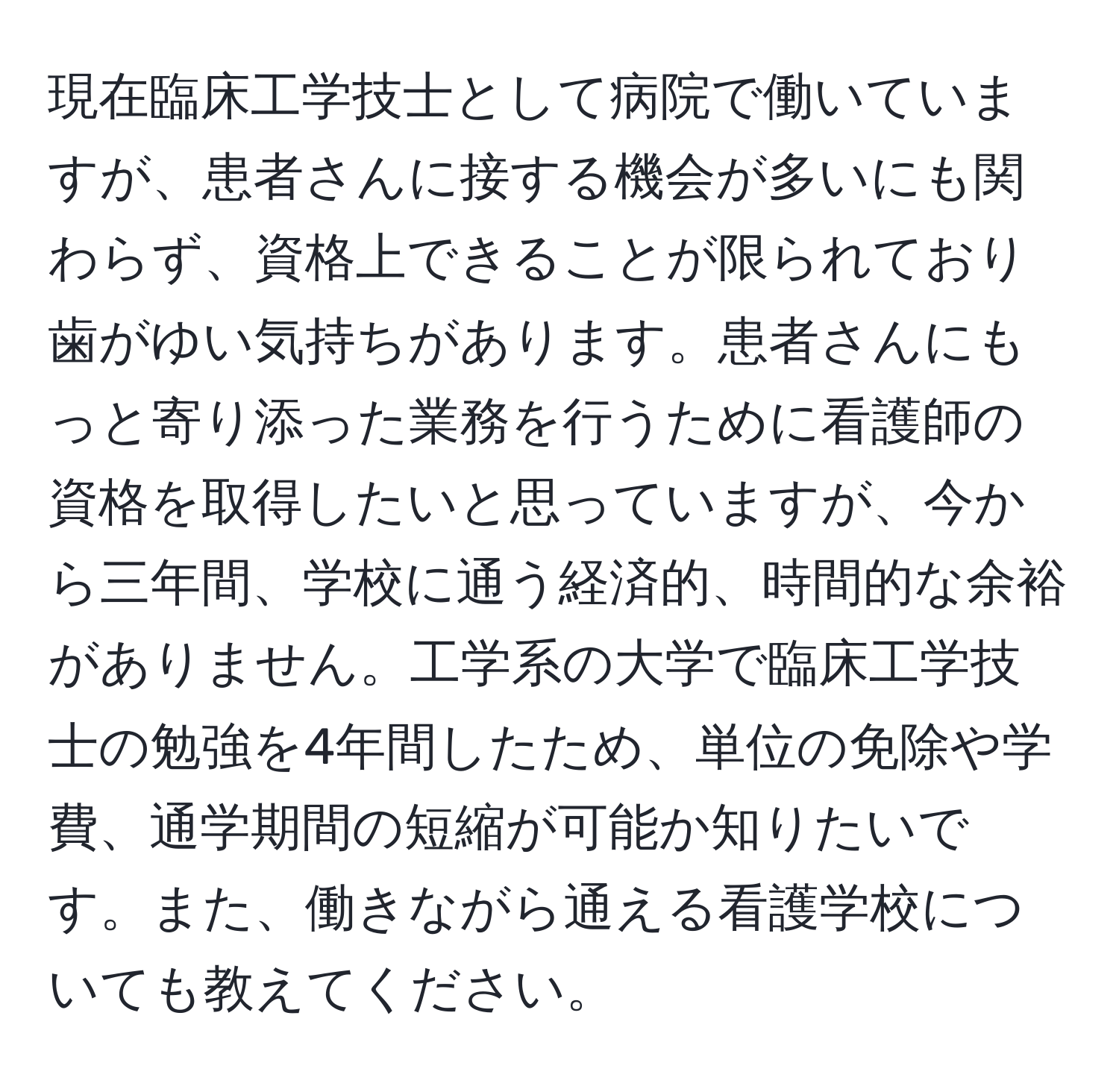 現在臨床工学技士として病院で働いていますが、患者さんに接する機会が多いにも関わらず、資格上できることが限られており歯がゆい気持ちがあります。患者さんにもっと寄り添った業務を行うために看護師の資格を取得したいと思っていますが、今から三年間、学校に通う経済的、時間的な余裕がありません。工学系の大学で臨床工学技士の勉強を4年間したため、単位の免除や学費、通学期間の短縮が可能か知りたいです。また、働きながら通える看護学校についても教えてください。