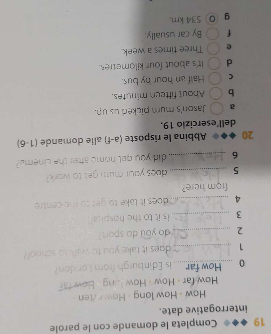 Completa le domande con le parole
interrogative date.
How • How long - How orten
How far « How - How long - How far
0 How far.....i is Edinburgh from London
_1
does it take you to walk to school?
2 _do you do sport?
3 _is it to the hospical?
4 _does it take to get to the centre 
from here?
_5
does your mum get to work?
_6
did you get home after the cinema?
20 Abbina le risposte (a-f) alle domande (1-6)
dell’esercizio 19.
a Jason’s mum picked us up.
b About fifteen minutes.
C Half an hour by bus.
d It’s about four kilometres.
e Three times a week.
f By car usually.
g 534 km.