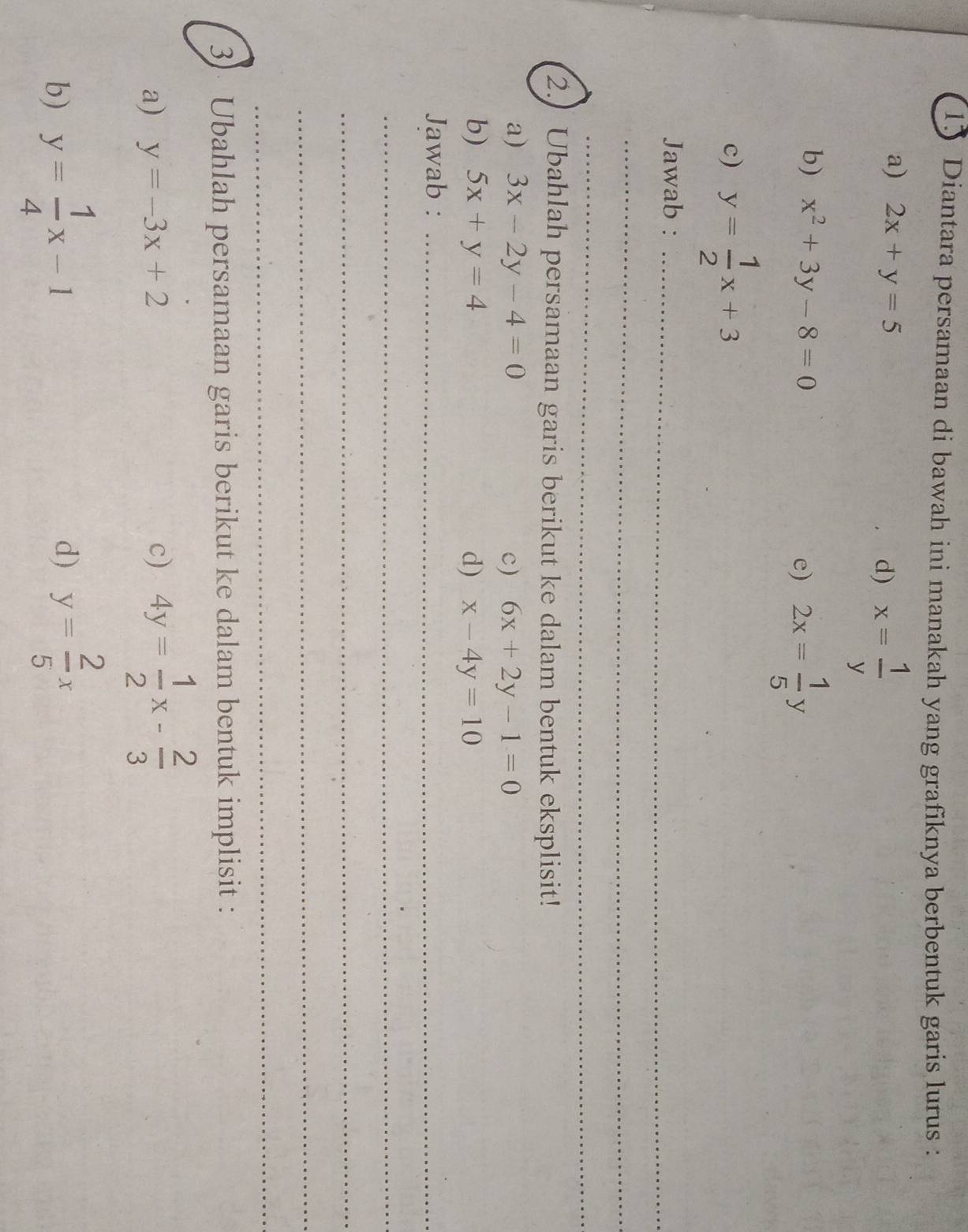 Diantara persamaan di bawah ini manakah yang grafiknya berbentuk garis lurus : 
a) 2x+y=5 d) x= 1/y 
b) x^2+3y-8=0 e) 2x= 1/5 y
c) y= 1/2 x+3
Jawab :_ 
_ 
_ 
2. Ubahlah persamaan garis berikut ke dalam bentuk eksplisit! 
a) 3x-2y-4=0 c) 6x+2y-1=0
b) 5x+y=4 d) x-4y=10
Jawab :_ 
_ 
_ 
_ 
_ 
3) Ubahlah persamaan garis berikut ke dalam bentuk implisit : 
a) y=-3x+2 c) 4y= 1/2 x- 2/3 
b) y= 1/4 x-1 d) y= 2/5 x