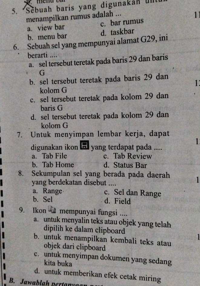 Sebuah baris yang digunakan ull
menampilkan rumus adalah ...
11
a. view bar c. bar rumus
b. menu bar d. taskbar
6. Sebuah sel yang mempunyai alamat G29, ini
berarti ....
a. sel tersebut teretak pada baris 29 dan baris
G
b. sel tersebut teretak pada baris 29 dan
11
kolom G
c. sel tersebut teretak pada kolom 29 dan
baris G
d. sel tersebut teretak pada kolom 29 dan
kolom G
7. Untuk menyimpan lembar kerja, dapat
1
digunakan ikon . yang terdapat pada ....
a. Tab File c. Tab Review
b. Tab Home d. Status Bar
8. Sekumpulan sel yang berada pada daerah 1
yang berdekatan disebut ....
a. Range c. Sel dan Range
b. Sel d. Field
9. Ikon mempunyai fungsi ....
a. untuk menyalin teks atau objek yang telah
dipilih ke dalam clipboard
b. untuk menampilkan kembali teks atau
objek dari clipboard
c. untuk menyimpan dokumen yang sedang
kita buka
d. untuk memberikan efek cetak miring
B. Jawablah nertanya