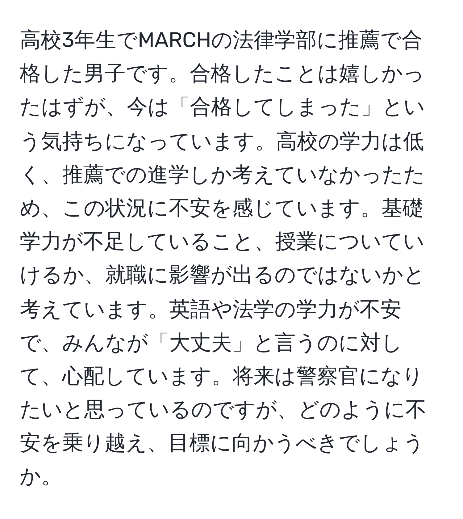 高校3年生でMARCHの法律学部に推薦で合格した男子です。合格したことは嬉しかったはずが、今は「合格してしまった」という気持ちになっています。高校の学力は低く、推薦での進学しか考えていなかったため、この状況に不安を感じています。基礎学力が不足していること、授業についていけるか、就職に影響が出るのではないかと考えています。英語や法学の学力が不安で、みんなが「大丈夫」と言うのに対して、心配しています。将来は警察官になりたいと思っているのですが、どのように不安を乗り越え、目標に向かうべきでしょうか。