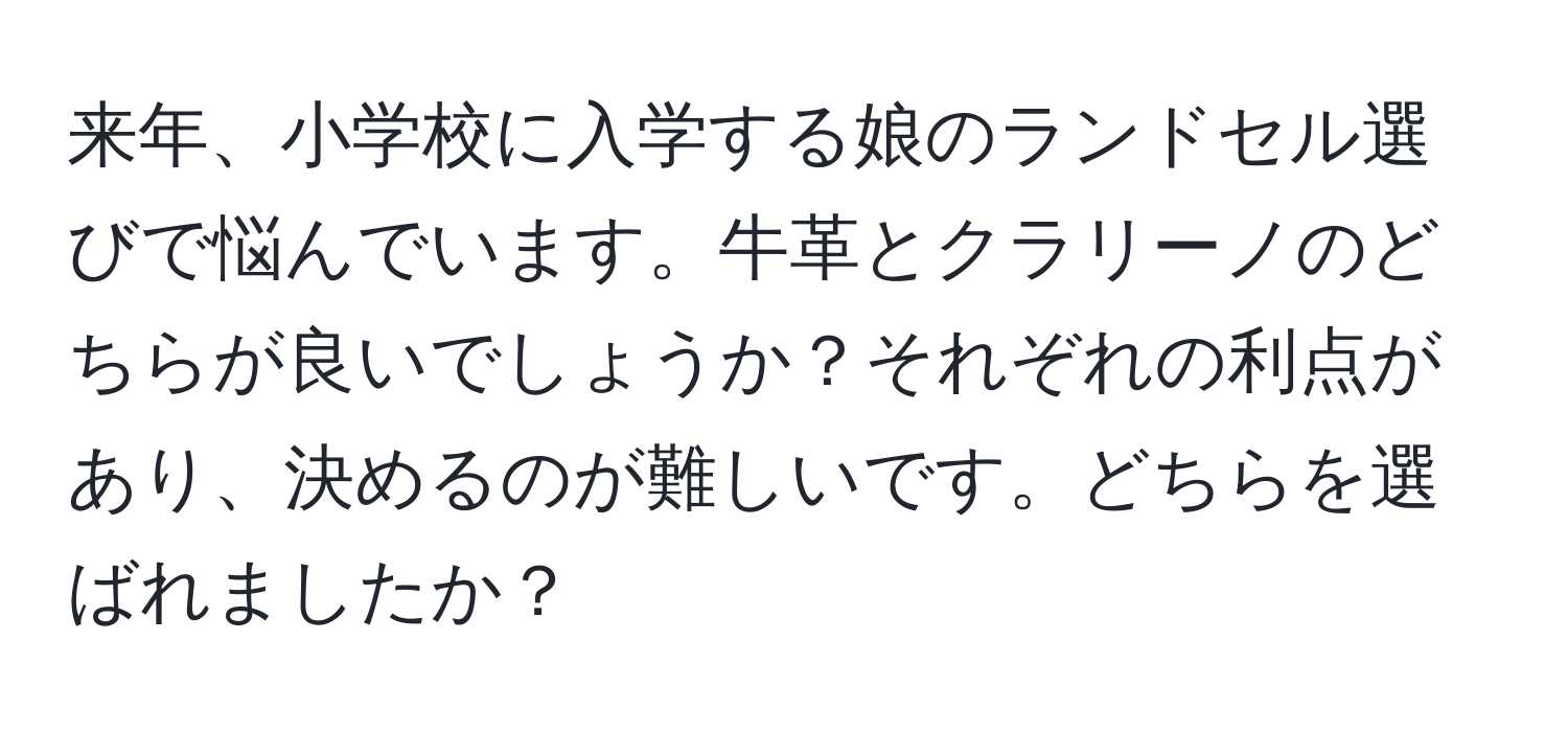 来年、小学校に入学する娘のランドセル選びで悩んでいます。牛革とクラリーノのどちらが良いでしょうか？それぞれの利点があり、決めるのが難しいです。どちらを選ばれましたか？