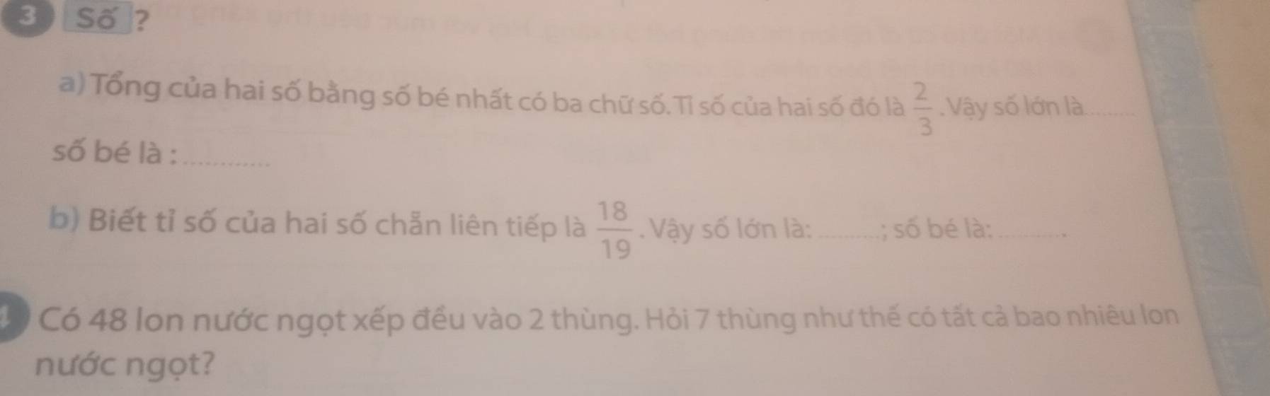 [Số]? 
a) Tổng của hai số bằng số bé nhất có ba chữ số.Tỉ số của hai số đó là  2/3 .Vậy số lớn là_ 
số bé là :_ 
b) Biết tỉ số của hai số chẵn liên tiếp là  18/19 . Vậy số lớn là:_ ; số bé là:_ 
* Có 48 lon nước ngọt xếp đều vào 2 thùng. Hỏi 7 thùng như thế có tất cả bao nhiêu lon 
nước ngọt?