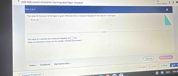 10/8-10/9 Lesson 1.6 MathXL Test Prep BQs (Alg 1- Graded) Oct 9 - 4:20 p= 
Part 1 of 2 
The value for the area A of the figure is given. Write and solve a compound inequality for the value of x in the figure.
9≤ A≤ 12
3 
The value of x satisfies the compound inequality 9=□ ≤ 12
(Type an expression using x as the vanable. Simplify your answer) 
Clear all Chech an 
Video Textbook Get more help - 
Question 4 Back 
of a 
od l si so us 
Peview Progress