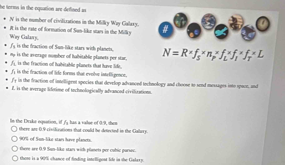 he terms in the equation are defined as 
a
N is the number of civilizations in the Milky Way Galaxy, #
R is the rate of formation of Sun-like stars in the Milky
Way Galaxy,
fs is the fraction of Sun-like stars with planets,
hp is the average number of habitable planets per star,
N=R* f_S* n_P* f_L* f_I* f_T* L
f is the fraction of habitable planets that have life,
f is the fraction of life forms that evolve intelligence,
f f is the fraction of intelligent species that develop advanced technology and choose to send messages into space, and
L is the average lifetime of technologically advanced civilizations.
In the Drake equation, if fs has a value of 0.9, then
there are 0.9 civilizations that could be detected in the Galaxy.
90% of Sun-like stars have planets.
there are 0.9 Sun-like stars with planets per cubic parsec.
there is a 90% chance of finding intelligent life in the Galaxy.