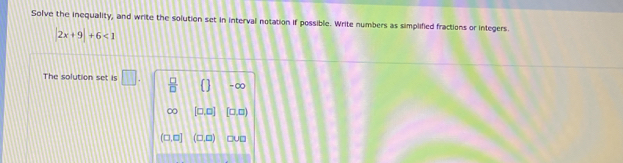 Solve the inequality, and write the solution set in interval notation if possible. Write numbers as simplified fractions or integers.
|2x+9|+6<1</tex> 
The solution set is □.  □ /□   -∞
[□ ,□ ] [□ ,□ )
(□ ,□ ] (□ ,□ )