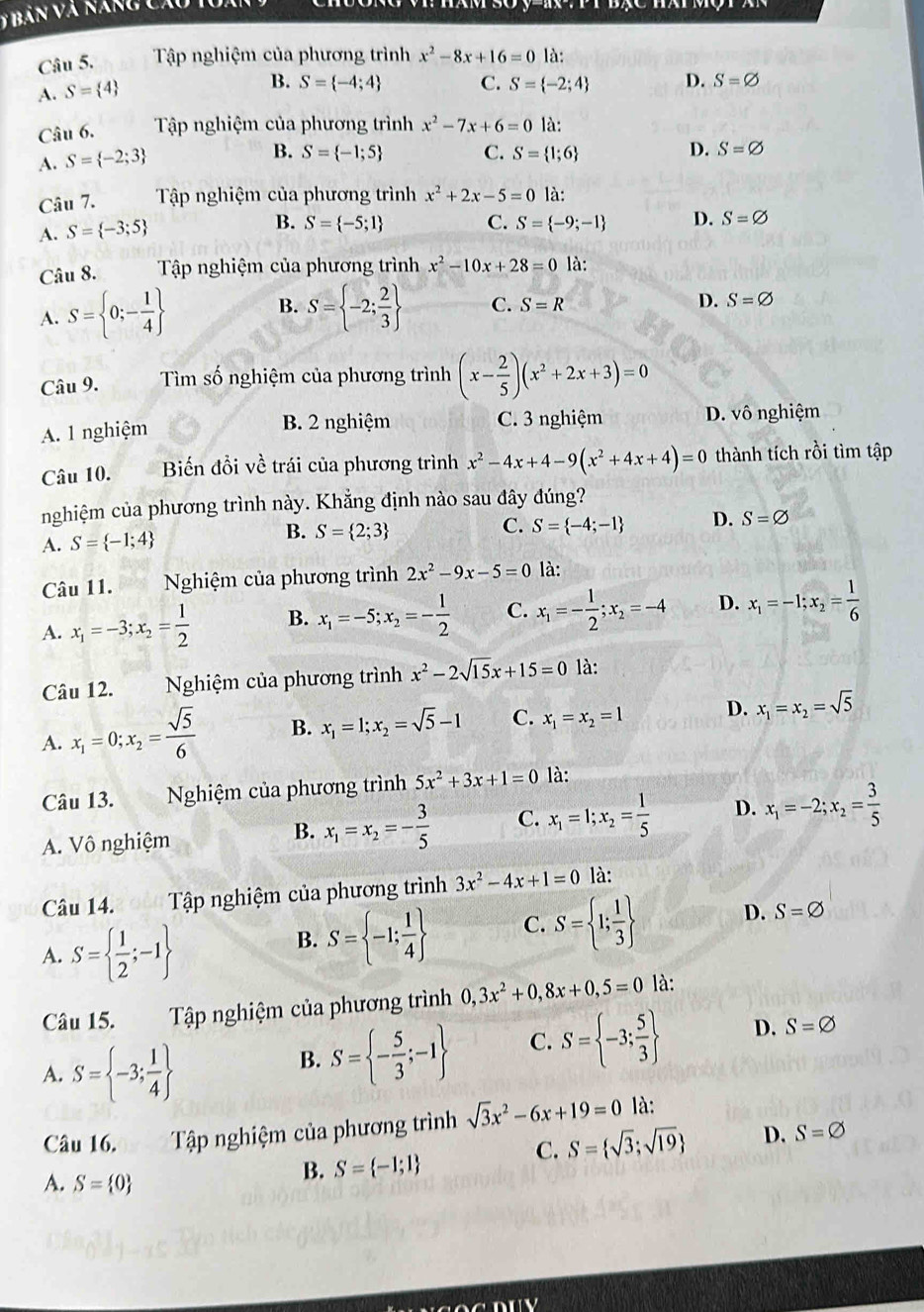 Tập nghiệm của phương trình x^2-8x+16=0 là:
A. S= 4
B. S= -4;4 C. S= -2;4 D. S=varnothing
Câu 6.  Tập nghiệm của phương trình
A. S= -2;3 x^2-7x+6=0 là:
B. S= -1;5 C. S= 1;6
D. S=varnothing
Câu 7.  Tập nghiệm của phương trình x^2+2x-5=0 là:
A. S= -3;5
B. S= -5;1 C. S= -9;-1 D. S=varnothing
Câu 8. Tập nghiệm của phương trình x^2-10x+28=0 là:
B.
A. S= 0;- 1/4  S= -2; 2/3  C. S=R D. S=varnothing
Câu 9.  Tìm số nghiệm của phương trình (x- 2/5 )(x^2+2x+3)=0
B. 2 nghiệm C. 3 nghiệm
A. 1 nghiệm D. vô nghiệm
Câu 10. Biến đổi về trái của phương trình x^2-4x+4-9(x^2+4x+4)=0 thành tích rồi tìm tập
nghiệm của phương trình này. Khằng định nào sau đây đúng?
C.
A. S= -1;4
B. S= 2;3 S= -4;-1 D. S=varnothing
Câu 11.  Nghiệm của phương trình 2x^2-9x-5=0 là:
A. x_1=-3;x_2= 1/2  B. x_1=-5;x_2=- 1/2  C. x_1=- 1/2 ;x_2=-4 D. x_1=-1;x_2= 1/6 
Câu 12.  Nghiệm của phương trình x^2-2sqrt(15)x+15=0 là:
A. x_1=0;x_2= sqrt(5)/6  B. x_1=1;x_2=sqrt(5)-1 C. x_1=x_2=1 D. x_1=x_2=sqrt(5)
Câu 13.  Nghiệm của phương trình 5x^2+3x+1=0 là:
A. Vô nghiệm
B. x_1=x_2=- 3/5  C. x_1=1;x_2= 1/5  D. x_1=-2;x_2= 3/5 
Câu 14.  Tập nghiệm của phương trình 3x^2-4x+1=0 là:
A. S=  1/2 ;-1
B. S= -1; 1/4  C. S= 1; 1/3  D. S=varnothing
Câu 15.  Tập nghiệm của phương trình 0,3x^2+0,8x+0,5=0 là:
A. S= -3; 1/4 
B. S= - 5/3 ;-1 C. S= -3; 5/3  D. S=varnothing
Câu 16. Tập nghiệm của phương trình sqrt(3)x^2-6x+19=0 là:
C. S= sqrt(3);sqrt(19) D. S=varnothing
A. S= 0
B. S= -1;1