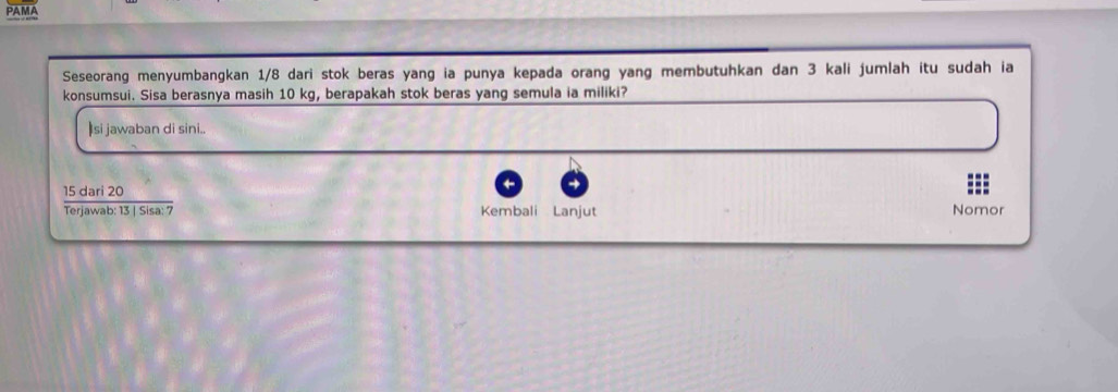 PAMA 
Seseorang menyumbangkan 1/8 dari stok beras yang ia punya kepada orang yang membutuhkan dan 3 kali jumlah itu sudah ia 
konsumsui. Sisa berasnya masih 10 kg, berapakah stok beras yang semula ia miliki? 
Isi jawaban di sini..
4
15 dari 20
Terjawab: 13 | Sisa: 7 Kembali Lanjut Nomor