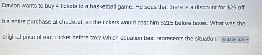 Davion wants to buy 4 tickets to a basketball game. He sees that there is a discount for $25 off 
his entire purchase at checkout, so the tickets would cost him $215 before taxes. What was the 
original price of each ticket before tax? Which equation best represents the situation? 4t-$215=$25