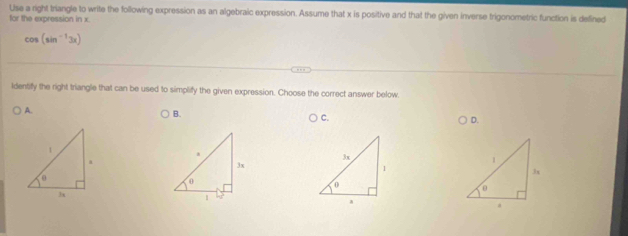 Use a right triangle to write the following expression as an algebraic expression. Assume that x is positive and that the given inverse trigonometric function is defined
for the expression in x.
cos (sin^(-1)3x)
ldentify the right triangle that can be used to simplify the given expression. Choose the correct answer below.
A.
B.
C.
D.
1.
3x
3x
1
0
θ
0
3x
1 17
a