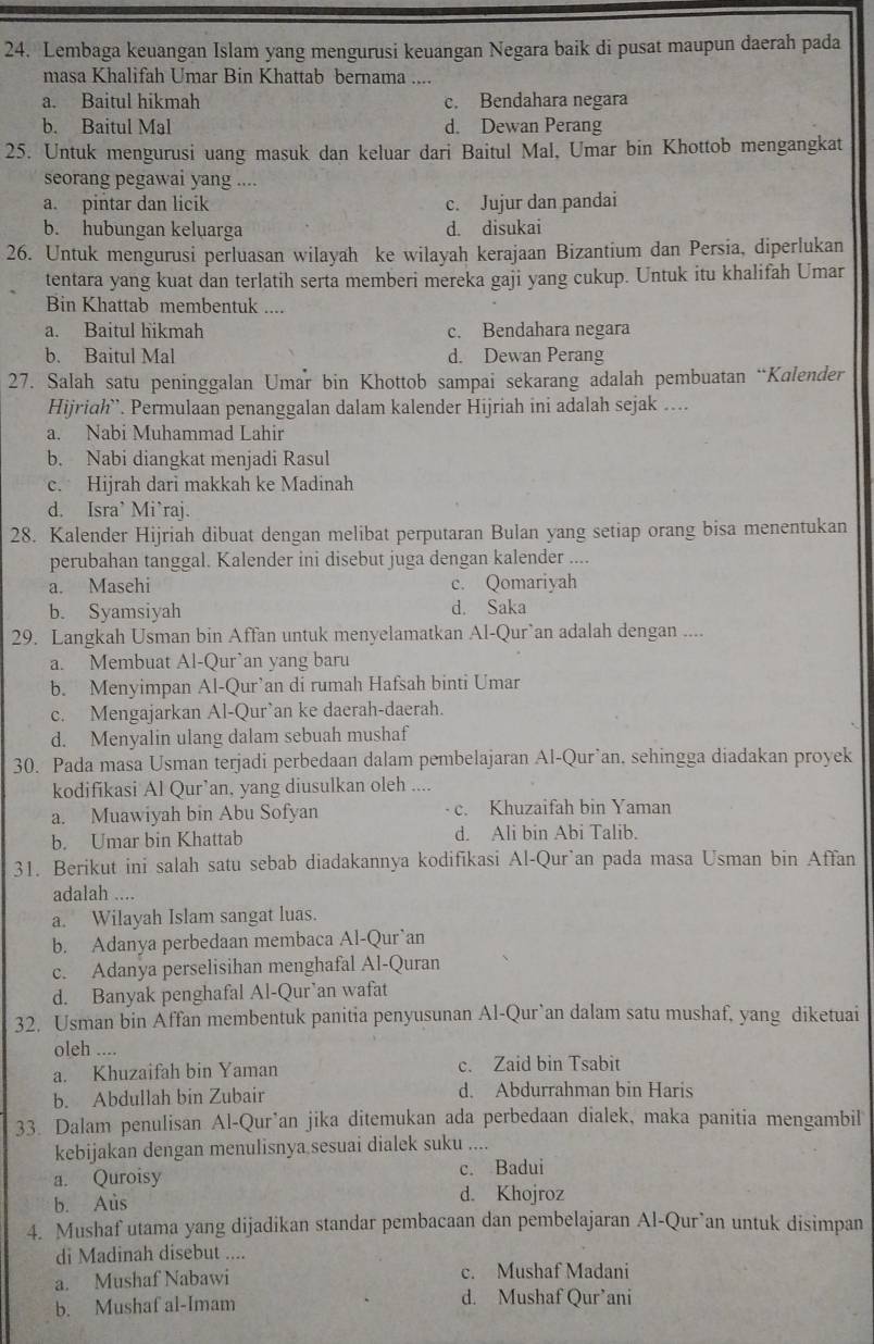 Lembaga keuangan Islam yang mengurusi keuangan Negara baik di pusat maupun daerah pada
masa Khalifah Umar Bin Khattab bernama ....
a. Baitul hikmah c. Bendahara negara
b. Baitul Mal d. Dewan Perang
25. Untuk mengurusi uang masuk dan keluar dari Baitul Mal, Umar bin Khottob mengangkat
seorang pegawai yang ....
a. pintar dan licik c. Jujur dan pandai
b. hubungan keluarga d. disukai
26. Untuk mengurusi perluasan wilayah ke wilayah kerajaan Bizantium dan Persia, diperlukan
tentara yang kuat dan terlatih serta memberi mereka gaji yang cukup. Untuk itu khalifah Umar
Bin Khattab membentuk ....
a. Baitul hikmah c. Bendahara negara
b. Baitul Mal d. Dewan Perang
27. Salah satu peninggalan Umar bin Khottob sampai sekarang adalah pembuatan “Kalender
Hijriah`. Permulaan penanggalan dalam kalender Hijriah ini adalah sejak ....
a. Nabi Muhammad Lahir
b. Nabi diangkat menjadi Rasul
c. Hijrah dari makkah ke Madinah
d. Isra’ Mi’raj.
28. Kalender Hijriah dibuat dengan melibat perputaran Bulan yang setiap orang bisa menentukan
perubahan tanggal. Kalender ini disebut juga dengan kalender ....
a. Masehi c. Qomariyah
b. Syamsiyah d. Saka
29. Langkah Usman bin Affan untuk menyelamatkan Al-Qur`an adalah dengan ....
a. Membuat Al-Qur`an yang baru
b. Menyimpan Al-Qur’an di rumah Hafsah binti Umar
c. Mengajarkan Al-Qur’an ke daerah-daerah.
d. Menyalin ulang dalam sebuah mushaf
30. Pada masa Usman terjadi perbedaan dalam pembelajaran Al-Qur’an, sehingga diadakan proyek
kodifikasi Al Qur’an, yang diusulkan oleh ....
a. Muawiyah bin Abu Sofyan c. Khuzaifah bin Yaman
b. Umar bin Khattab d. Ali bin Abi Talib.
31. Berikut ini salah satu sebab diadakannya kodifikasi Al-Qur`an pada masa Usman bin Affan
adalah ....
a. Wilayah Islam sangat luas.
b. Adanya perbedaan membaca Al-Qur`an
c. Adanya perselisihan menghafal Al-Quran
d. Banyak penghafal Al-Qur’an wafat
32. Usman bin Affan membentuk panitia penyusunan Al-Qur`an dalam satu mushaf, yang diketuai
oleh ....
a. Khuzaifah bin Yaman c. Zaid bin Tsabit
b. Abdullah bin Zubair d. Abdurrahman bin Haris
33. Dalam penulisan Al-Qur’an jika ditemukan ada perbedaan dialek, maka panitia mengambil
kebijakan dengan menulisnya sesuai dialek suku ....
a. Quroisy c. Badui
b. Aus d. Khojroz
4. Mushaf utama yang dijadikan standar pembacaan dan pembelajaran Al-Qur`an untuk disimpan
di Madinah disebut ....
a. Mushaf Nabawi c. Mushaf Madani
b. Mushaf al-Imam d. Mushaf Qur’ani