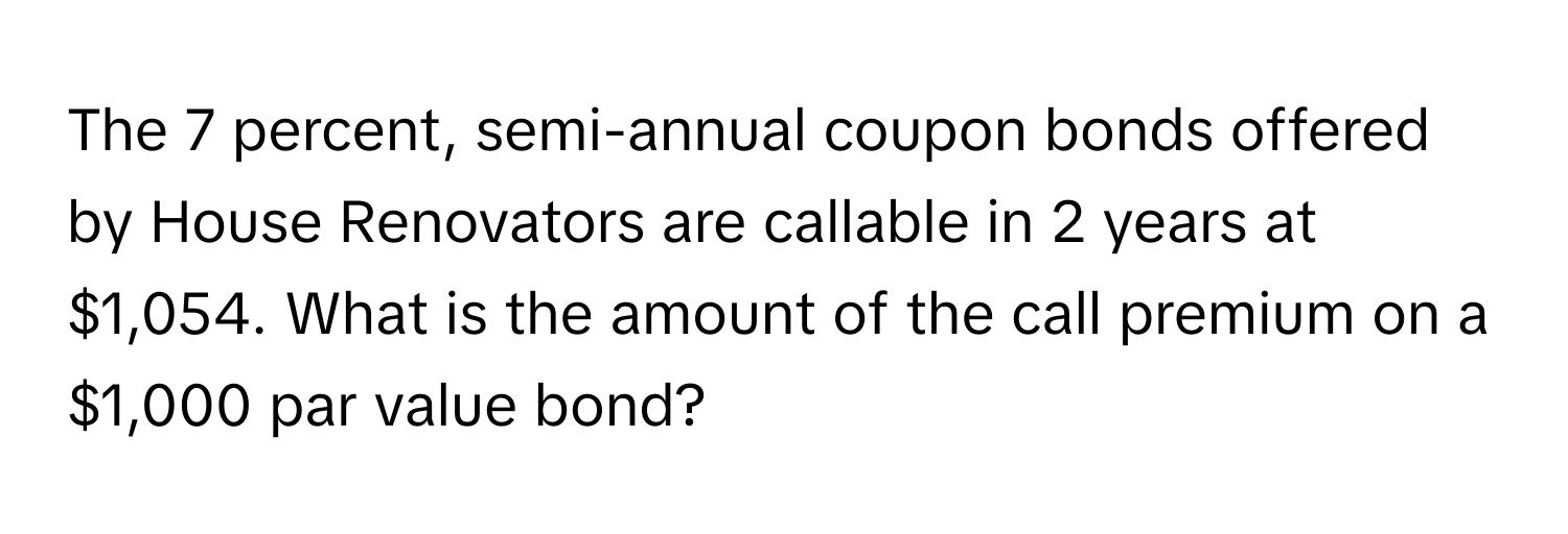 The 7 percent, semi-annual coupon bonds offered by House Renovators are callable in 2 years at $1,054. What is the amount of the call premium on a $1,000 par value bond?