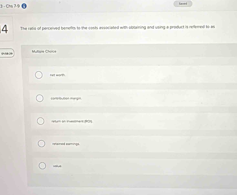 Chs 7-9 Saved
4 The ratio of perceived benefits to the costs associated with obtaining and using a product is referred to as
01:58:29 Multiple Choice
net worth.
contribution margin.
return on investment (ROI).
retained earnings.
value.