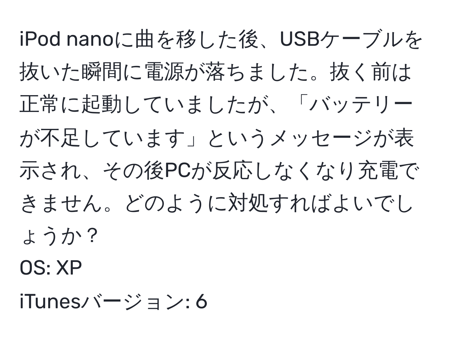 iPod nanoに曲を移した後、USBケーブルを抜いた瞬間に電源が落ちました。抜く前は正常に起動していましたが、「バッテリーが不足しています」というメッセージが表示され、その後PCが反応しなくなり充電できません。どのように対処すればよいでしょうか？  
OS: XP  
iTunesバージョン: 6