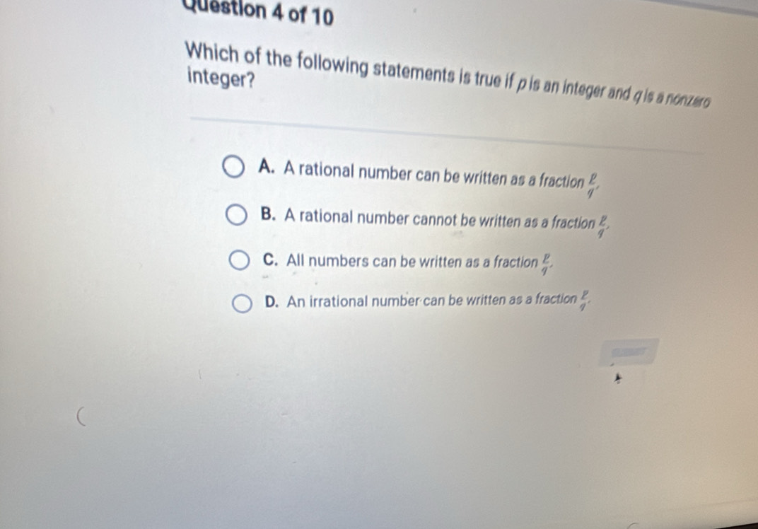 Which of the following statements is true if pis an integer and q is a nonzero integer?
A. A rational number can be written as a fraction  p/q ,
B. A rational number cannot be written as a fraction  p q/q ,
C. All numbers can be written as a fraction  p/q ,
D. An irrational number can be written as a fraction  p/q' 