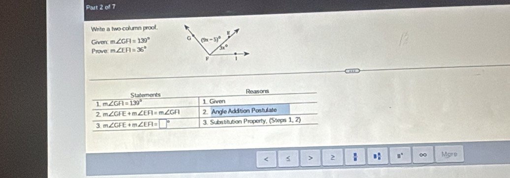 Write a two-column prool.
Given: m∠ GFI=139°
Prove: m∠ EFI=36°
Staterents Reasons
1 m∠ GFI=139°
1. Given
2 m∠ GFE+m∠ EFI=m∠ GFI 2. Angle Addition Postulate
3. m∠ GFE+m∠ EFI=□° 3. Substitution Property, (Steps 1, 2)
< < > 2 □° ∞ Mare