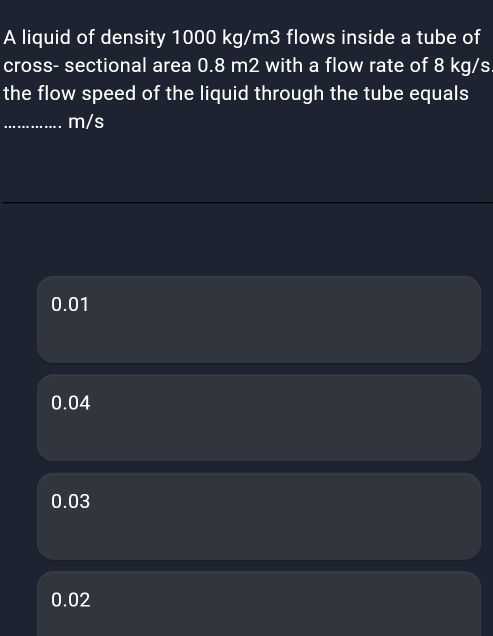 A liquid of density 1000 kg/m3 flows inside a tube of
cross- sectional area 0.8 m2 with a flow rate of 8 kg/s
the flow speed of the liquid through the tube equals
_ m/s
0.01
0.04
0.03
0.02