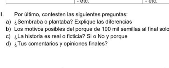 etc. etc. 
II. Por último, contesten las siguientes preguntas: 
a) Sembraba o plantaba? Explique las diferencias 
b) Los motivos posibles del porque de 100 mil semillas al final sold 
c) La historia es real o ficticia? Si o No y porque 
d) ¿Tus comentarios y opiniones finales?