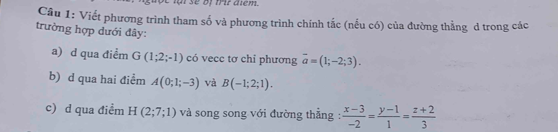 lạl sẽ oị trit diểm. 
Cầu 1: Viết phương trình tham số và phương trình chính tắc (nếu có) của đường thằng d trong các 
trường hợp dưới đây: 
a) d qua điểm G(1;2;-1) có vecc tơ chỉ phương overline a=(1;-2;3). 
b) d qua hai điểm A(0;1;-3) và B(-1;2;1). 
c) d qua điểm H(2;7;1) và song song với đường thẳng :  (x-3)/-2 = (y-1)/1 = (z+2)/3 