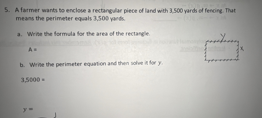 A farmer wants to enclose a rectangular piece of land with 3,500 yards of fencing. That 
means the perimeter equals 3,500 yards. 
a. Write the formula for the area of the rectangle.
A=
x
b. Write the perimeter equation and then solve it for y.
3,5000=
y=