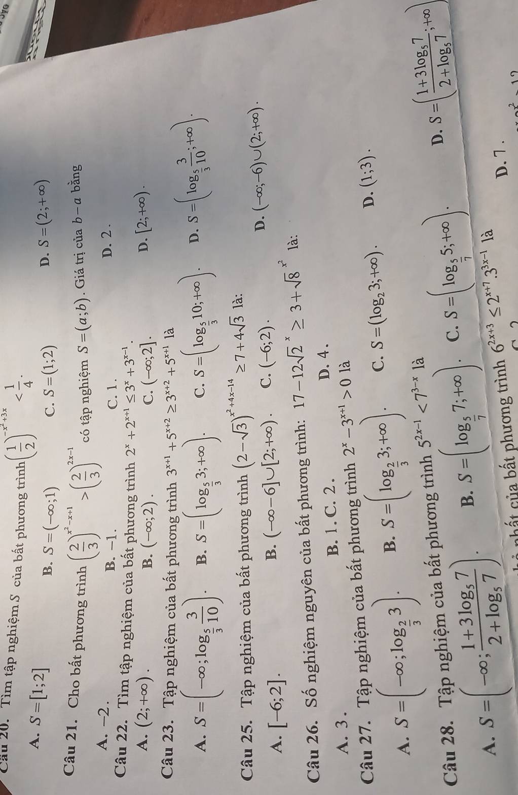 Cầu 20. Tìm tập nghiệm S của bất phương trình ( 1/2 )^-x^2+3x
A. S=[1;2]
B. S=(-∈fty ;1) C. S=(1;2)
D. S=(2;+∈fty )
Câu 21. Cho bất phương trình ( 2/3 )^x^2-x+1>( 2/3 )^2x-1 có tập nghiệm S=(a;b). Giá trị của b-a bằng
A. -2. B. −1. D. 2 .
C. 1.
Câu 22. Tìm tập nghiệm của bất phương trình 2^x+2^(x+1)≤ 3^x+3^(x-1).
A. (2;+∈fty ). D. [2;+∈fty ).
B. (-∈fty ;2). C. (-∈fty ;2].
Câu 23. Tập nghiệm của bất phương trình 3^(x+1)+5^(x+2)≥ 3^(x+2)+5^(x+1)1a
A. S=(-∈fty ;log _ 5/3  3/10 ). B. S=(log _ 5/3 3;+∈fty ). C. S=(log _ 5/3 10;+∈fty ). D. S=(log _ 5/3  3/10 ;+∈fty ).
Câu 25. Tập nghiệm của bất phương trình (2-sqrt(3))^x^2+4x-14≥ 7+4sqrt(3) là:
A. [-6;2].
B. (-∈fty -6]∪ [2;+∈fty ). C. (-6;2).
D. (-∈fty ;-6)∪ (2;+∈fty ).
Câu 26. Số nghiệm nguyên của bất phương trình: 17-12sqrt 2^(x≥ 3+sqrt 8^(x^2)) là:
A. 3 . B. 1 . C. 2 . D. 4 .
Câu 27. Tập nghiệm của bất phương trình 2^x-3^(x+1)>0 là
A. S=(-∈fty ;log _ 2/3 3). B. S=(log _ 2/3 3;+∈fty ). C. S=(log _23;+∈fty ). D. (1;3).
D. S=(frac 1+3log _572+log _57;+∈fty )
Câu 28. Tập nghiệm của bất phương trình 5^(2x-1)<7^(3-x) là
A. S=(-∈fty ;frac 1+3log _572+log _57). B. S=(log _ 5/7 7;+∈fty ). C. S=(log _ 5/7 5;+∈fty ).
nhất của bất phương trình 6^(2x+3)≤ 2^(x+7).3^(3x-1)1a D. 7 .
1c