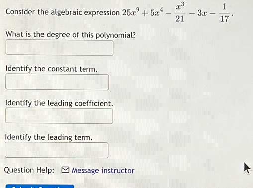 Consider the algebraic expression 25x^9+5x^4- x^3/21 -3x- 1/17 . 
What is the degree of this polynomial?
Identify the constant term.
Identify the leading coefficient.
Identify the leading term.
Question Help: Message instructor