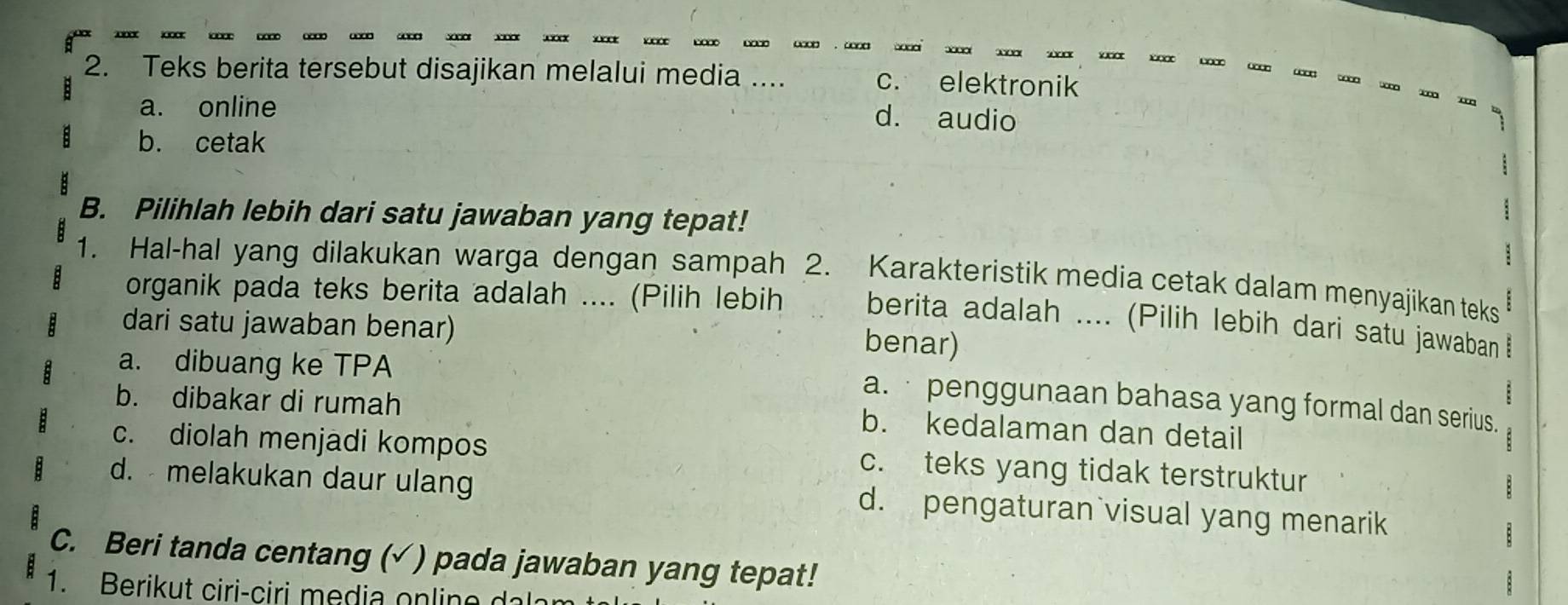 Teks berita tersebut disajikan melalui media ... c. elektronik
a. online
d. audio
b. cetak
B. Pilihlah lebih dari satu jawaban yang tepat!
1. Hal-hal yang dilakukan warga dengan sampah 2. Karakteristik media cetak dalam menyajikan teks
organik pada teks berita adalah .... (Pilih lebih berita adalah .... (Pilih lebih dari satu jawaban !
dari satu jawaban benar)
benar)
a. dibuang ke TPA
a. · penggunaan bahasa yang formal dan serius.
b. dibakar di rumah b. kedalaman dan detail
c. diolah menjadi kompos c. teks yang tidak terstruktur
d. melakukan daur ulang d. pengaturan visual yang menarik
C. Beri tanda centang (√ ) pada jawaban yang tepat!
1. Berikut ciri-ciri media online dal