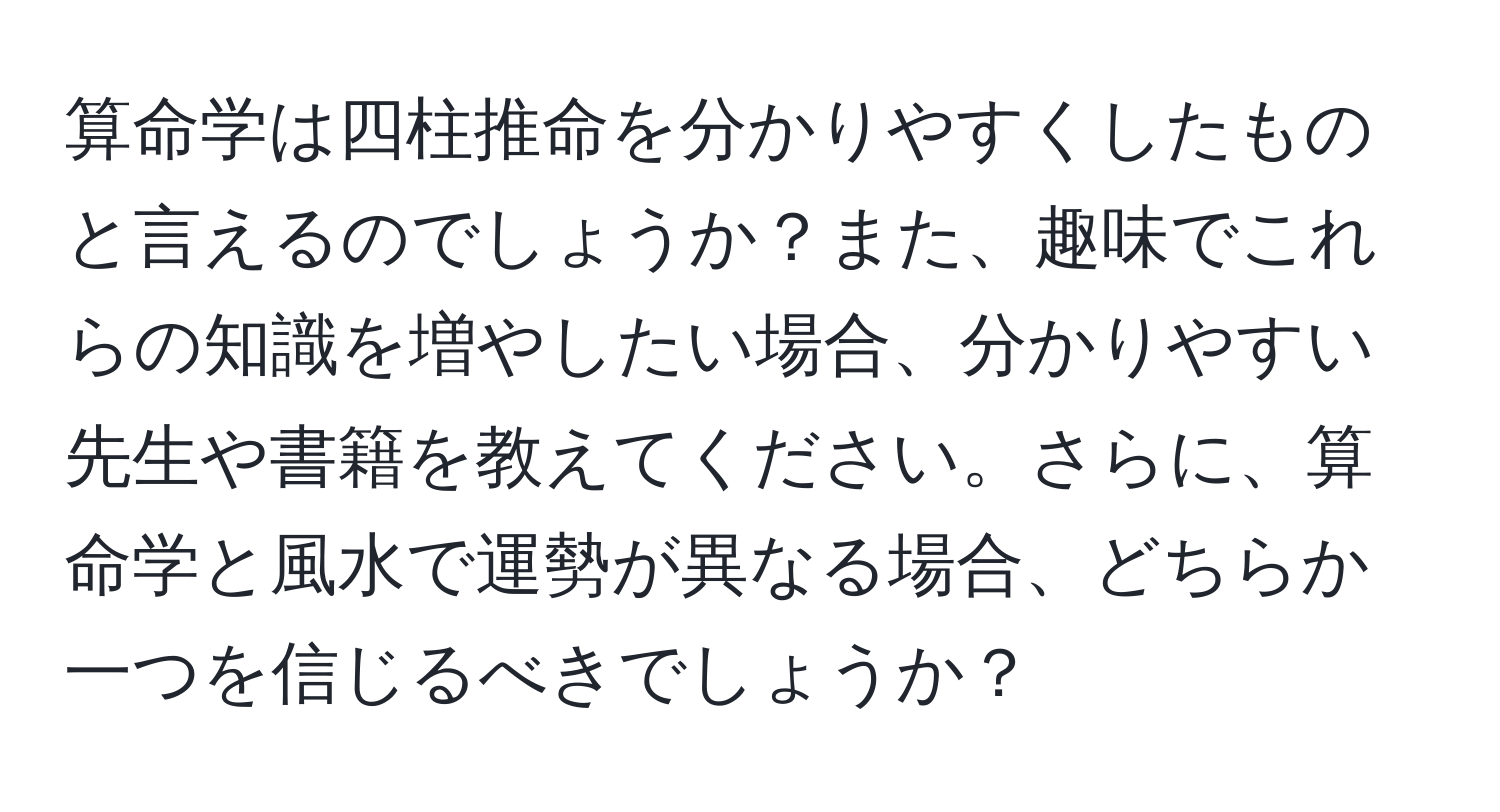 算命学は四柱推命を分かりやすくしたものと言えるのでしょうか？また、趣味でこれらの知識を増やしたい場合、分かりやすい先生や書籍を教えてください。さらに、算命学と風水で運勢が異なる場合、どちらか一つを信じるべきでしょうか？