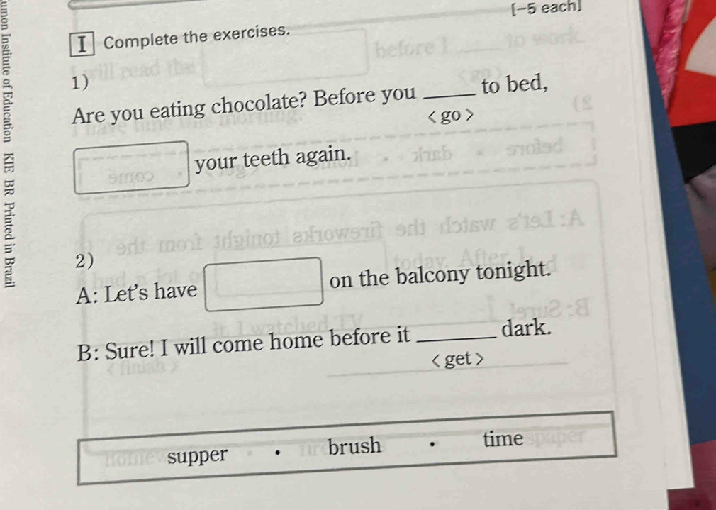 [−5 each] 
I⊥ Complete the exercises. 
_ 1) 
Are you eating chocolate? Before you _to bed, 
o 
your teeth again. 
2) 
A: Let's have on the balcony tonight. 
B: Sure! I will come home before it _dark.

supper brush 
time