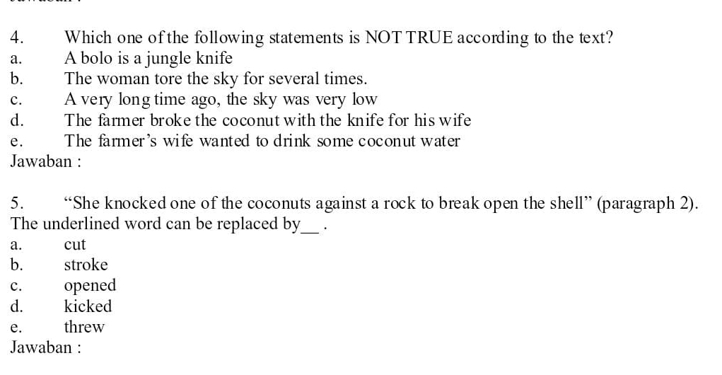 Which one of the following statements is NOTTRUE according to the text?
a. A bolo is a jungle knife
b. The woman tore the sky for several times.
c. A very long time ago, the sky was very low
d. The farmer broke the coconut with the knife for his wife
e. The farmer's wife wanted to drink some coconut water
Jawaban :
5. “She knocked one of the coconuts against a rock to break open the shell” (paragraph 2).
The underlined word can be replaced by_ .
a. cut
b. stroke
c. opened
d. kicked
e. threw
Jawaban :