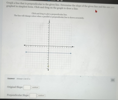 Graph a line that is perperdicular to the given line. Determine the slope of the given line and the one you 
graphed in simplest form. Click and drag on the graph to draw a line. 
Click and drag to plot a perpendiculae live. 
The line will chenge colors when a parallel or perpendicular line is drasn accurately. 
Answer Attoopt = ost of co 
Original Slope: □ __ 
Perpendicular Slope: □ sodetizel