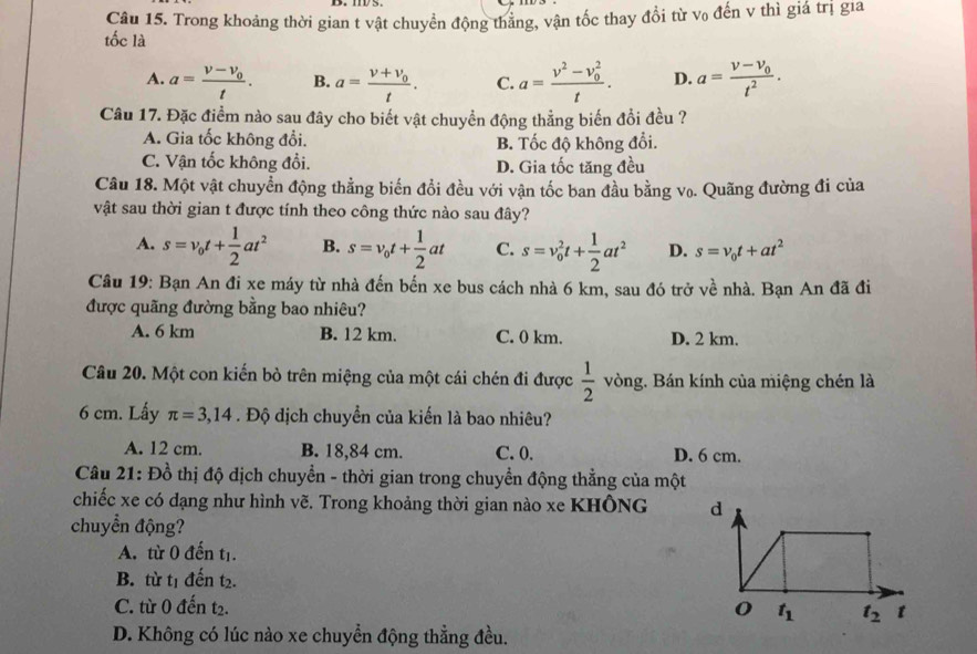 Trong khoảng thời gian t vật chuyển động thắng, vận tốc thay đổi từ vo đến v thì giá trị gia
tốc là
A. a=frac v-v_0t. B. a=frac v+v_0t. C. a=frac v^2-v_0^2t. D. a=frac v-v_0t^2.
Câu 17. Đặc điểm nào sau đây cho biết vật chuyển động thẳng biến đổi đều ?
A. Gia tốc không đổi. B. Tốc độ không đổi.
C. Vận tốc không đổi. D. Gia tốc tăng đều
Câu 18. Một vật chuyển động thẳng biến đổi đều với vận tốc ban đầu bằng vo. Quãng đường đi của
vật sau thời gian t được tính theo công thức nào sau đây?
A. s=v_0t+ 1/2 at^2 B. s=v_0t+ 1/2 at C. s=v_0^(2t+frac 1)2at^2 D. s=v_0t+at^2
Câu 19: Bạn An đi xe máy từ nhà đến bến xe bus cách nhà 6 km, sau đó trở về nhà. Bạn An đã đi
được quãng đường bằng bao nhiêu?
A. 6 km B. 12 km. C. 0 km. D. 2 km.
Câu 20. Một con kiến bò trên miệng của một cái chén đi được  1/2  vòng. Bán kính của miệng chén là
6 cm. Lấy π =3,14. Độ địch chuyển của kiến là bao nhiêu?
A. 12 cm. B. 18,84 cm. C. 0. D. 6 cm.
Câu 21: Đồ thị độ dịch chuyển - thời gian trong chuyển động thẳng của một
chiếc xe có dạng như hình vẽ. Trong khoảng thời gian nào xe KHÔNG 
chuyển động?
A. từ 0 đến tị.
B. từ t1 đến t₂.
C. từ 0 đến t2. 
D. Không có lúc nào xe chuyển động thẳng đều.