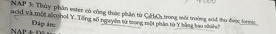 NAP 3: Thủy phân ester có công thức phân tử _ C_4H_8O_2
acid và một alcohol Y. Tổng số nguyên tử trong một phân tử Y bằng bao nhiêu? trong môi trường acid thu được formic 
Đáp án: 
NAP 4 : Đ