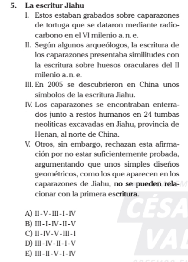 La escritur Jiahu
I. Estos estaban grabados sobre caparazones
de tortuga que se dataron mediante radio-
carbono en el VI milenio a. n. e.
II. Según algunos arqueólogos, la escritura de
los caparazones presentaba similitudes con
la escritura sobre huesos oraculares del II
milenio a. n. e.
III. En 2005 se descubrieron en China unos
símbolos de la escritura Jiahu.
IV. Los caparazones se encontraban enterra-
dos junto a restos humanos en 24 tumbas
neolíticas excavadas en Jiahu, provincia de
Henan, al norte de China.
V. Otros, sin embargo, rechazan esta afirma-
ción por no estar suficientemente probada,
argumentando que unos simples diseños
geométricos, como los que aparecen en los
caparazones de Jiahu, no se pueden rela-
cionar con la primera escritura.
A) I-V-III-I-Ⅳ
CESA
B) Ⅲ-I-Ⅳ-I-V
C) Ⅱ-I-V-ⅢI-I
D) II-Ⅳ-II-I-V
VAL
E) III-I-V-I-Ⅳ