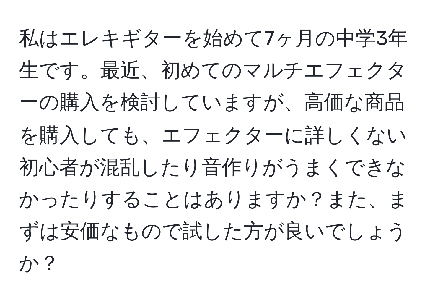 私はエレキギターを始めて7ヶ月の中学3年生です。最近、初めてのマルチエフェクターの購入を検討していますが、高価な商品を購入しても、エフェクターに詳しくない初心者が混乱したり音作りがうまくできなかったりすることはありますか？また、まずは安価なもので試した方が良いでしょうか？