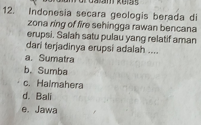 Galam kelas
12. Indonesia secara geologis berada di
zona ring of fire sehingga rawan bencana
erupsi. Salah satu pulau yang relatif aman
dari terjadinya erupsi adalah ....
a. Sumatra
b. Sumba
c. Halmahera
d. Bali
e. Jawa