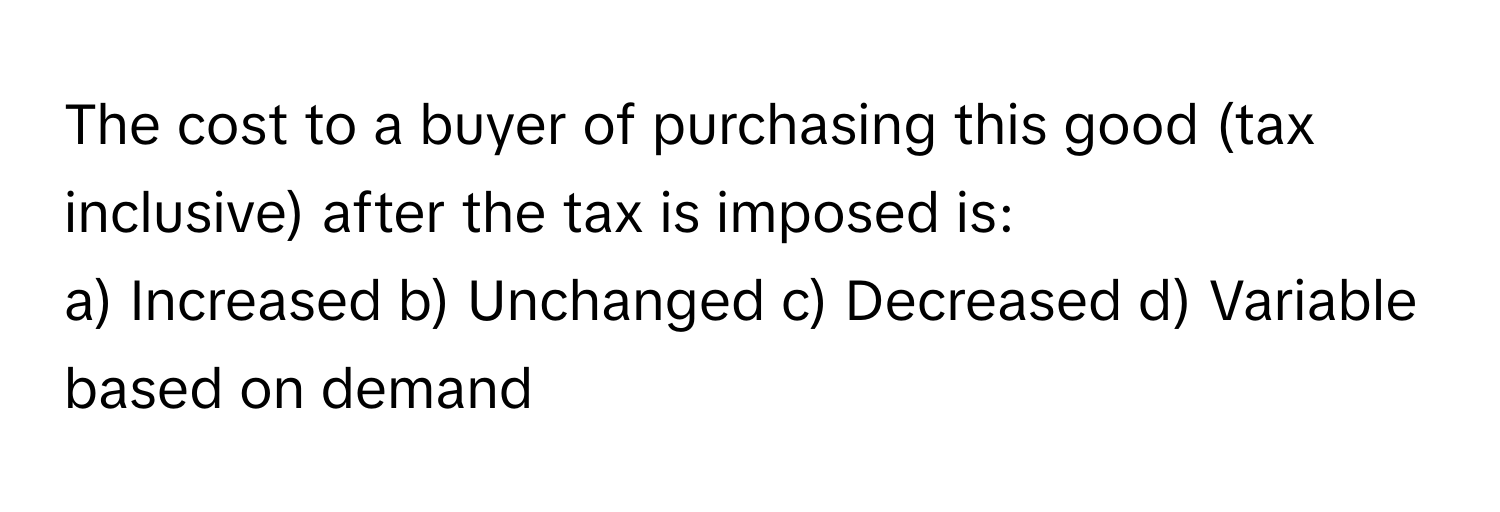 The cost to a buyer of purchasing this good (tax inclusive) after the tax is imposed is:

a) Increased b) Unchanged c) Decreased d) Variable based on demand