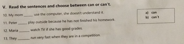 Read the sentences and choose between can or can’t.
10. My mom_ use the computer, she doesn't understand it. a) can
11. Peter _play outside because he has not finished his homework. b) can´t
12. Maria _watch TV if she has good grades.
13. They _run very fast when they are in a competition.