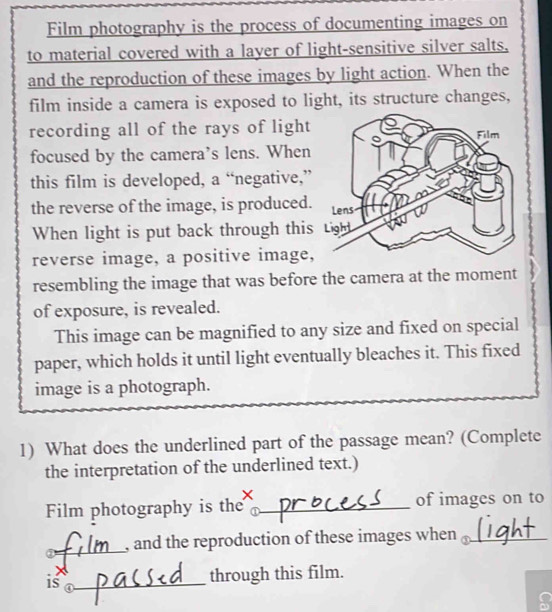 Film photography is the process of documenting images on 
to material covered with a layer of light-sensitive silver salts, 
and the reproduction of these images by light action. When the 
film inside a camera is exposed to light, its structure changes, 
recording all of the rays of light 
focused by the camera’s lens. When 
this film is developed, a “negative,” 
the reverse of the image, is produced. 
When light is put back through this 
reverse image, a positive image, 
resembling the image that was before the camera at the moment 
of exposure, is revealed. 
This image can be magnified to any size and fixed on special 
paper, which holds it until light eventually bleaches it. This fixed 
image is a photograph. 
1) What does the underlined part of the passage mean? (Complete 
the interpretation of the underlined text.) 
Film photography is the _of images on to 
①_ , and the reproduction of these images when _ 
through this film. 
iso_