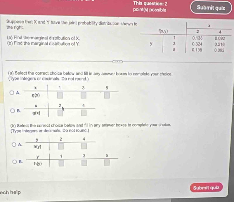 This question: 2 Submit quiz
point(s) possible
Suppose that X and Y have the joint probability distribution show
the right. 
(a) Find the marginal distribution of X.
(b) Find the marginal distribution of Y. 
(a) Select the correct choice below and fill in any answer boxes to complete your choice.
(Type integers or decimals. Do not round.)
(b) Select the correct choice below and fill in any answer boxes to complete your choice.
(Type integers or decimals. Do not round.)
A
Submit quiz
ech help