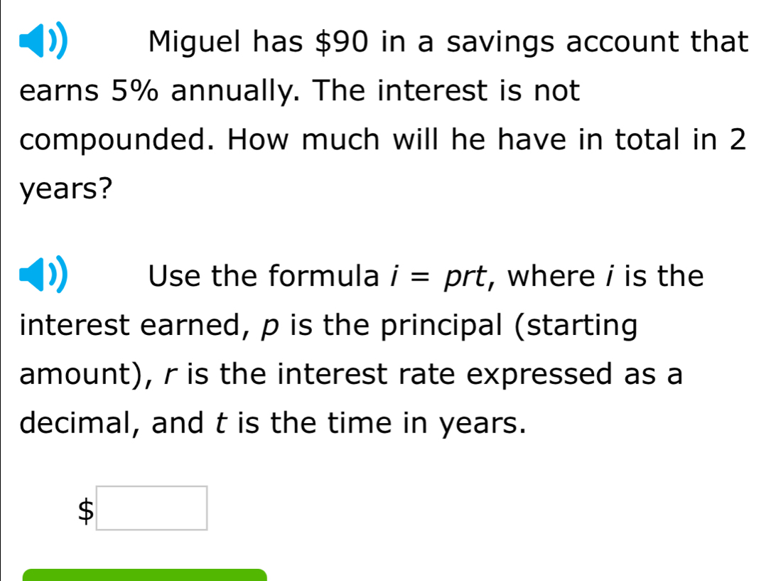 Miguel has $90 in a savings account that 
earns 5% annually. The interest is not 
compounded. How much will he have in total in 2
years? 
Use the formula i=prt , where i is the 
interest earned, p is the principal (starting 
amount), r is the interest rate expressed as a 
decimal, and t is the time in years. 
、 $□